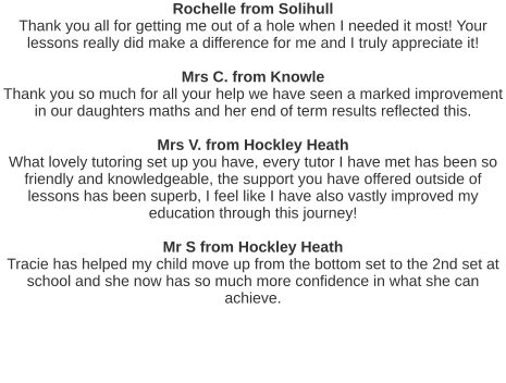 Rochelle from Solihull Thank you all for getting me out of a hole when I needed it most! Your lessons really did make a difference for me and I truly appreciate it!   Mrs C. from Knowle Thank you so much for all your help we have seen a marked improvement in our daughters maths and her end of term results reflected this.   Mrs V. from Hockley Heath What lovely tutoring set up you have, every tutor I have met has been so friendly and knowledgeable, the support you have offered outside of lessons has been superb, I feel like I have also vastly improved my education through this journey!   Mr S from Hockley Heath Tracie has helped my child move up from the bottom set to the 2nd set at school and she now has so much more confidence in what she can achieve.