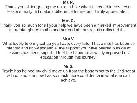 Ms R. Thank you all for getting me out of a hole when I needed it most! Your lessons really did make a difference for me and I truly appreciate it!   Mrs C. Thank you so much for all your help we have seen a marked improvement in our daughters maths and her end of term results reflected this.   Mrs V. What lovely tutoring set up you have, every tutor I have met has been so friendly and knowledgeable, the support you have offered outside of lessons has been superb, I feel like I have also vastly improved my education through this journey!   Mr S. Tracie has helped my child move up from the bottom set to the 2nd set at school and she now has so much more confidence in what she can achieve.