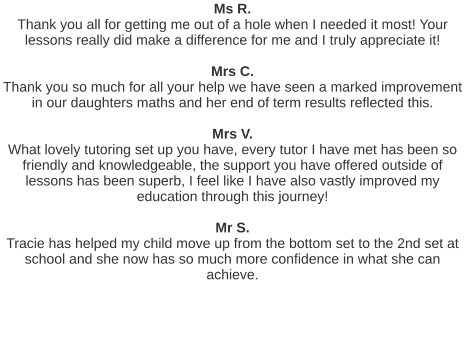 Ms R. Thank you all for getting me out of a hole when I needed it most! Your lessons really did make a difference for me and I truly appreciate it!   Mrs C. Thank you so much for all your help we have seen a marked improvement in our daughters maths and her end of term results reflected this.   Mrs V. What lovely tutoring set up you have, every tutor I have met has been so friendly and knowledgeable, the support you have offered outside of lessons has been superb, I feel like I have also vastly improved my education through this journey!   Mr S. Tracie has helped my child move up from the bottom set to the 2nd set at school and she now has so much more confidence in what she can achieve.